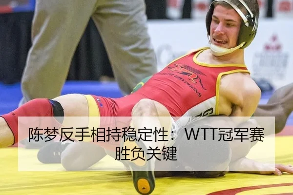 陈梦反手相持稳定性：WTT冠军赛胜负关键