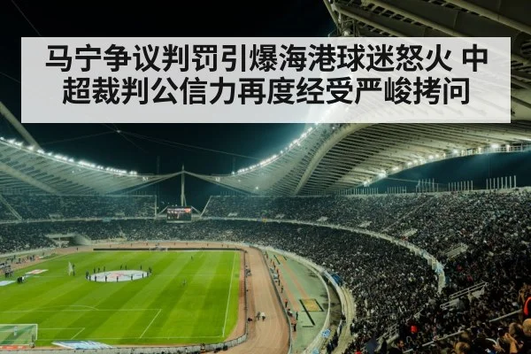 马宁争议判罚引爆海港球迷怒火 中超裁判公信力再度经受严峻拷问